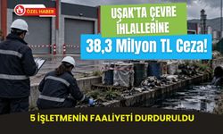 Uşak’ta Çevre İhlallerine 38,3 Milyon TL Ceza! 5 İşletmenin Faaliyeti Durduruldu