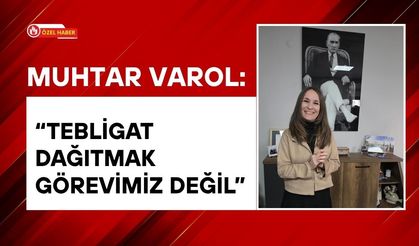 Muhtar Varol: “Tebligat Dağıtmak Görevimiz Değil”