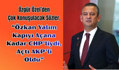 Özgür Özel’den Çok Konuşulacak Sözler, “Özkan Yalım Kapıyı Açana Kadar CHP’liydi, Açtı AKP’li Oldu”