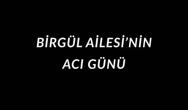 BİRGÜL AİLESİ’NİN ACI GÜNÜ