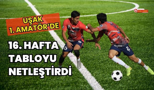 Uşak 1. Amatör’de 16. Hafta Tabloyu Netleştirdi