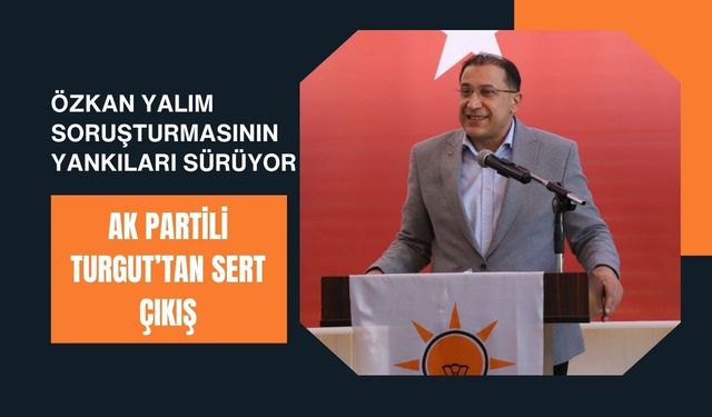Özkan Yalım Soruşturmasının Yankıları Sürüyor, AK Partili Turgut’tan Sert Çıkış