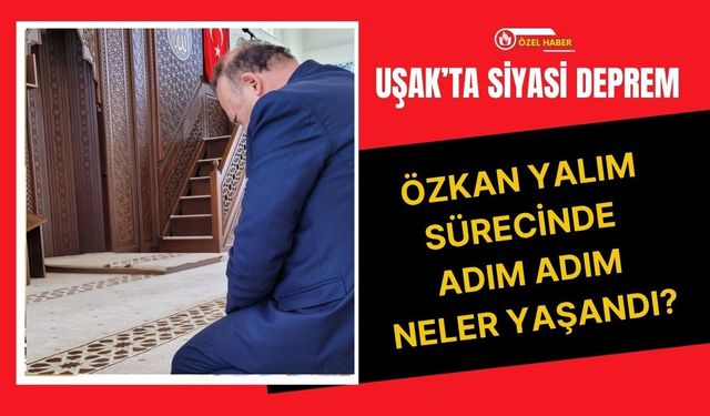 Uşak’ta Siyasi Deprem, Özkan Yalım Sürecinde Adım Adım Neler Yaşandı?