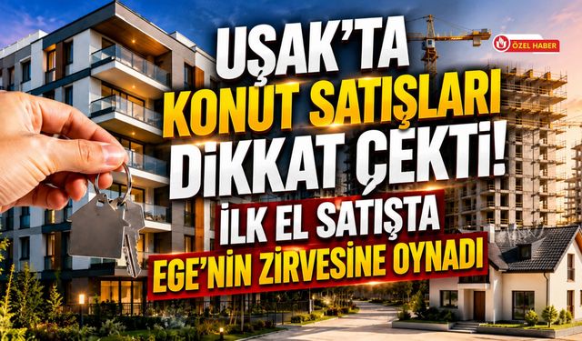 Uşak'ta Konut Satışları Dikkat Çekti! İlk El Satışta Ege'nin Zirvesine Oynadı