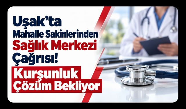 Uşak’ta Mahalle Sakinlerinden Sağlık Merkezi Çağrısı! Kurşunluk Çözüm Bekliyor
