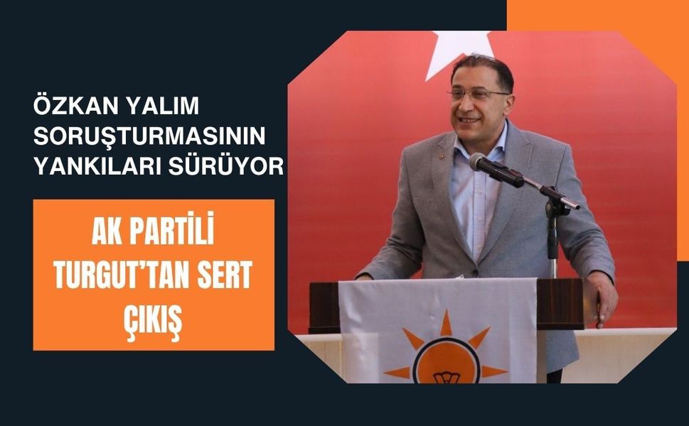 Özkan Yalım Soruşturmasının Yankıları Sürüyor, AK Partili Turgut’tan Sert Çıkış